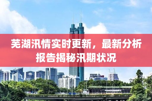 芜湖汛情实时更新，最新分析报告揭秘汛期状况