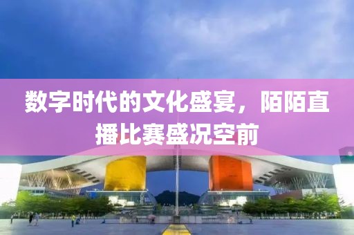 数字时代的文化盛宴，陌陌直播比赛盛况空前