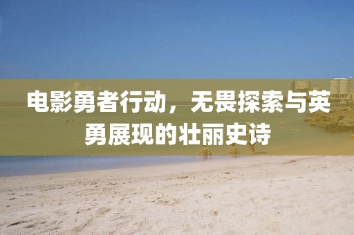 电影勇者行动，无畏探索与英勇展现的壮丽史诗