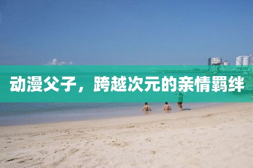 动漫父子，跨越次元的亲情羁绊