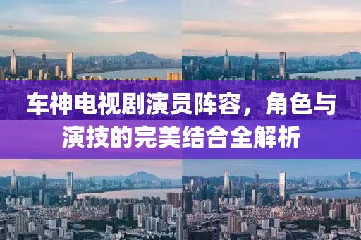 车神电视剧演员阵容，角色与演技的完美结合全解析