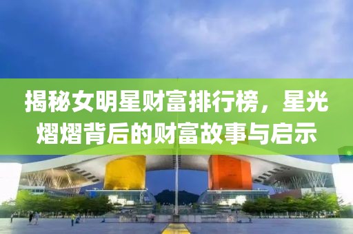 揭秘女明星财富排行榜，星光熠熠背后的财富故事与启示