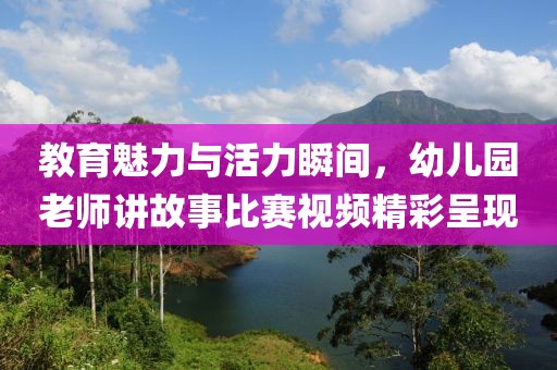 教育魅力与活力瞬间，幼儿园老师讲故事比赛视频精彩呈现