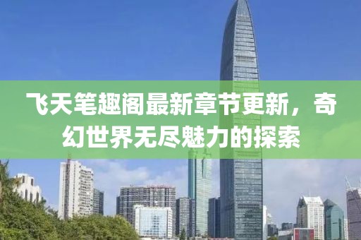 飞天笔趣阁最新章节更新，奇幻世界无尽魅力的探索