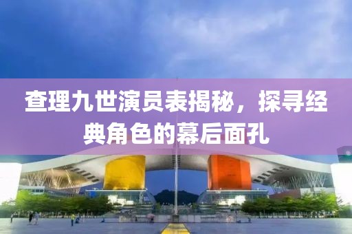 查理九世演员表揭秘，探寻经典角色的幕后面孔