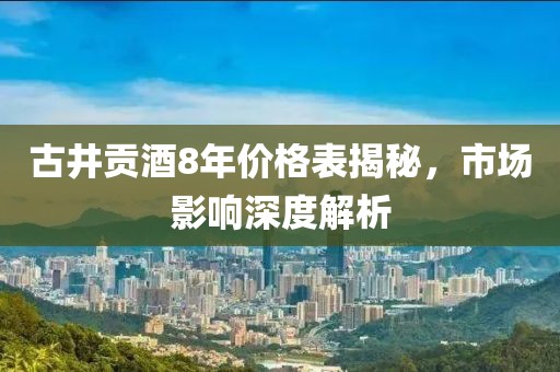 古井贡酒8年价格表揭秘，市场影响深度解析