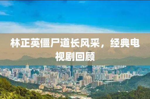 林正英僵尸道长风采，经典电视剧回顾