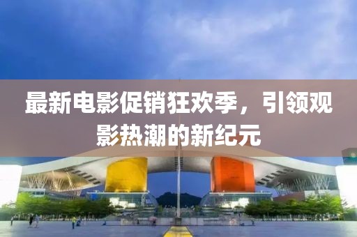 最新电影促销狂欢季，引领观影热潮的新纪元