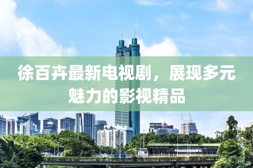 徐百卉最新电视剧，展现多元魅力的影视精品