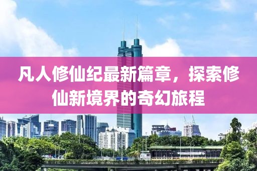 凡人修仙纪最新篇章，探索修仙新境界的奇幻旅程