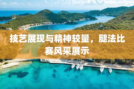 技艺展现与精神较量，腿法比赛风采展示