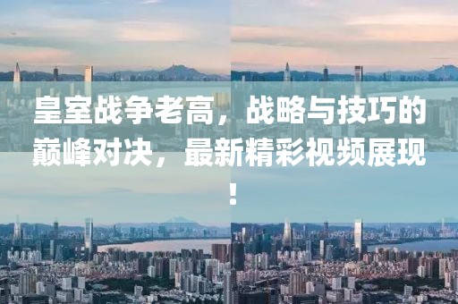 皇室战争老高，战略与技巧的巅峰对决，最新精彩视频展现！