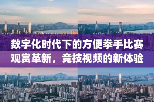 数字化时代下的方便拳手比赛观赏革新，竞技视频的新体验