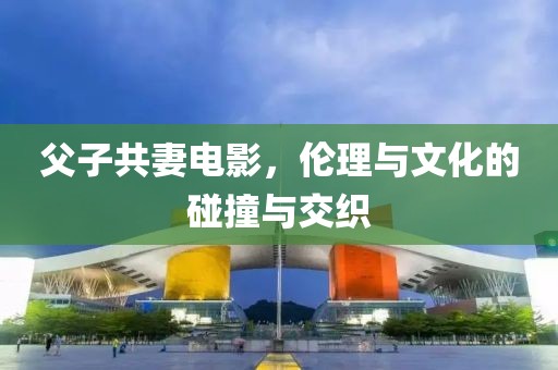 父子共妻电影，伦理与文化的碰撞与交织