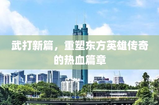 武打新篇，重塑东方英雄传奇的热血篇章