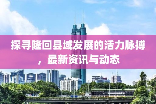 探寻隆回县域发展的活力脉搏，最新资讯与动态