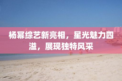 杨幂综艺新亮相，星光魅力四溢，展现独特风采