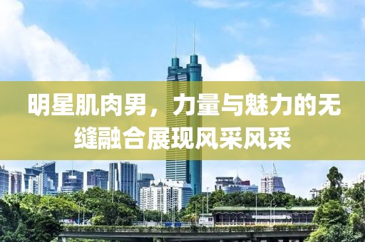 明星肌肉男，力量与魅力的无缝融合展现风采风采