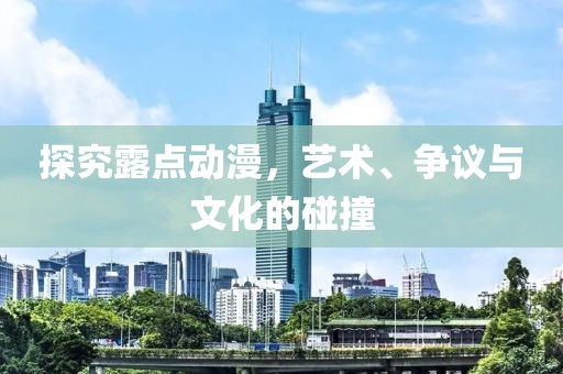 探究露点动漫，艺术、争议与文化的碰撞
