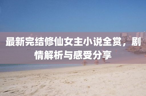 最新完结修仙女主小说全赏，剧情解析与感受分享