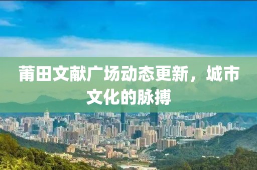 莆田文献广场动态更新，城市文化的脉搏