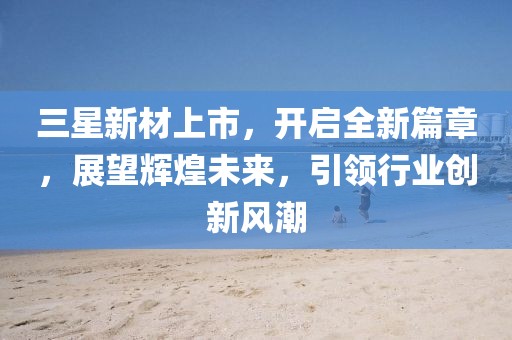 三星新材上市，开启全新篇章，展望辉煌未来，引领行业创新风潮