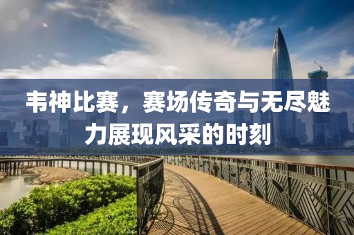 韦神比赛，赛场传奇与无尽魅力展现风采的时刻