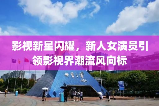 影视新星闪耀，新人女演员引领影视界潮流风向标