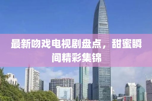 最新吻戏电视剧盘点，甜蜜瞬间精彩集锦