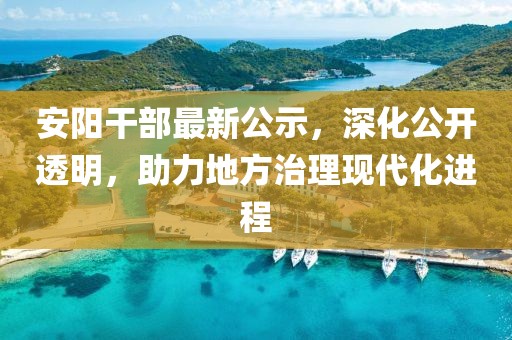 安阳干部最新公示，深化公开透明，助力地方治理现代化进程