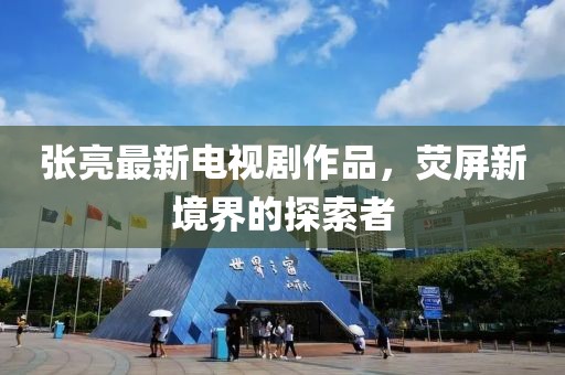 张亮最新电视剧作品，荧屏新境界的探索者