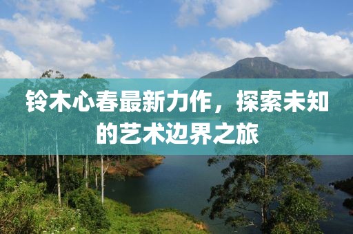 铃木心春最新力作，探索未知的艺术边界之旅