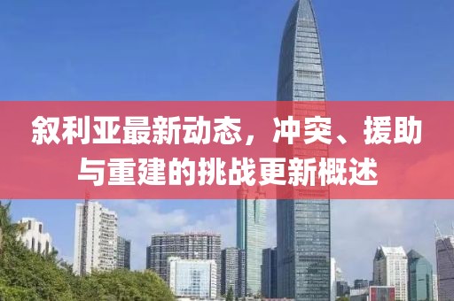 叙利亚最新动态，冲突、援助与重建的挑战更新概述