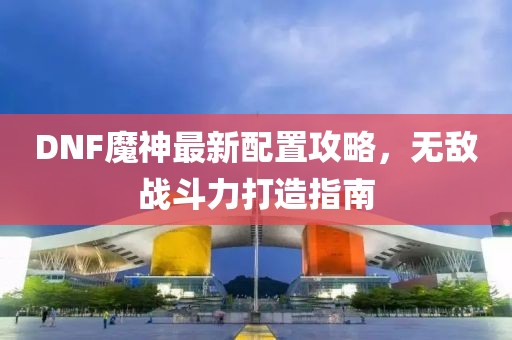 DNF魔神最新配置攻略，无敌战斗力打造指南