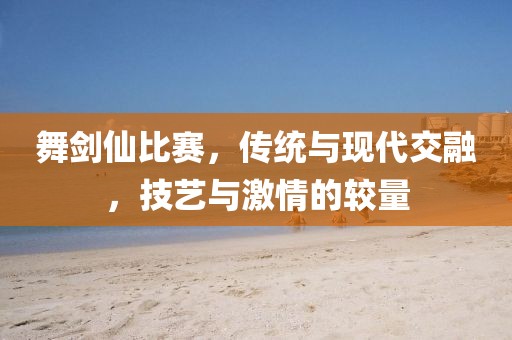 舞剑仙比赛，传统与现代交融，技艺与激情的较量