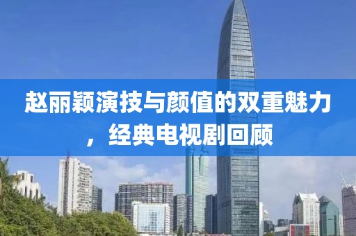 赵丽颖演技与颜值的双重魅力，经典电视剧回顾