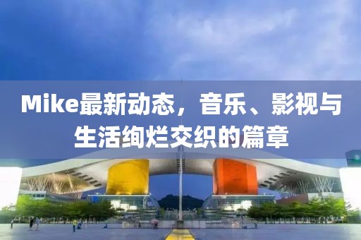 Mike最新动态，音乐、影视与生活绚烂交织的篇章