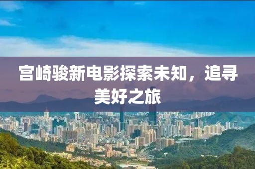宫崎骏新电影探索未知，追寻美好之旅