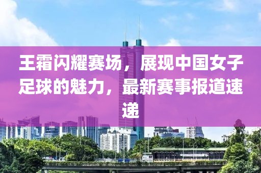 王霜闪耀赛场，展现中国女子足球的魅力，最新赛事报道速递