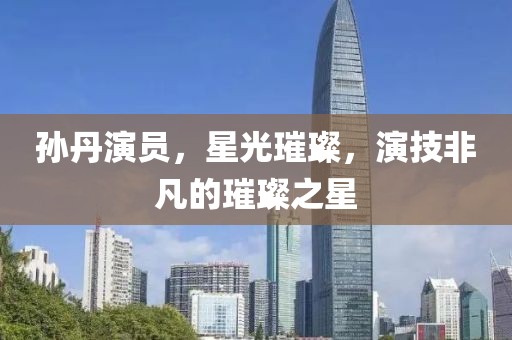 孙丹演员，星光璀璨，演技非凡的璀璨之星