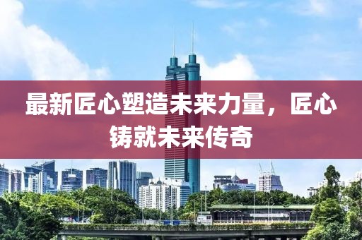 最新匠心塑造未来力量，匠心铸就未来传奇