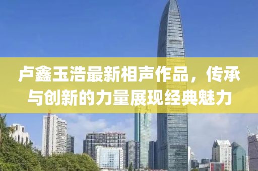 卢鑫玉浩最新相声作品，传承与创新的力量展现经典魅力