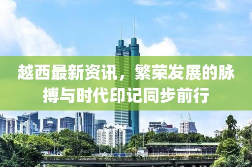 越西最新资讯，繁荣发展的脉搏与时代印记同步前行