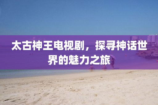 太古神王电视剧，探寻神话世界的魅力之旅