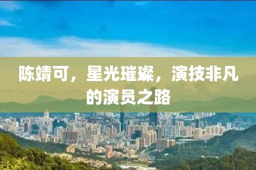 陈靖可，星光璀璨，演技非凡的演员之路