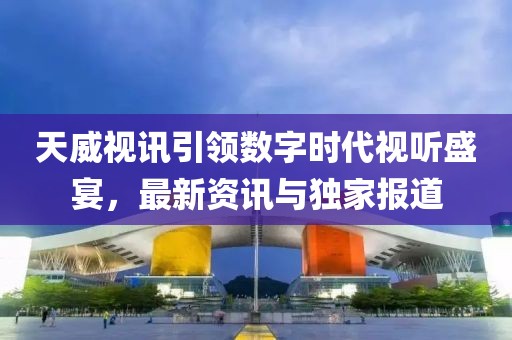 天威视讯引领数字时代视听盛宴，最新资讯与独家报道