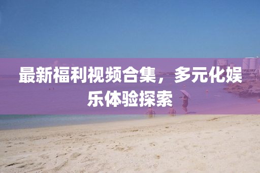最新福利视频合集，多元化娱乐体验探索