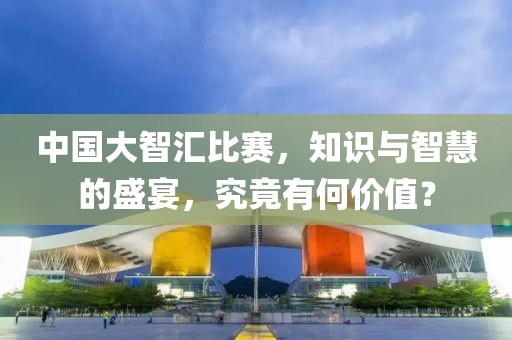 中国大智汇比赛，知识与智慧的盛宴，究竟有何价值？