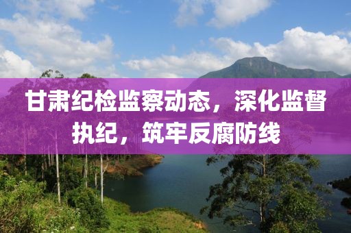 甘肃纪检监察动态，深化监督执纪，筑牢反腐防线