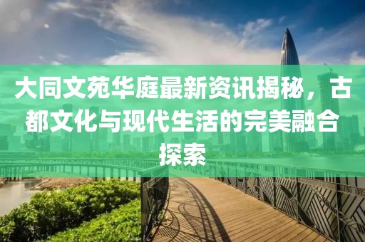 大同文苑华庭最新资讯揭秘，古都文化与现代生活的完美融合探索